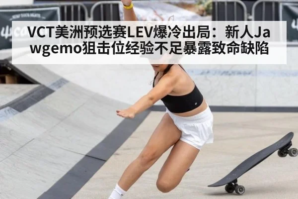 VCT美洲预选赛LEV爆冷出局：新人Jawgemo狙击位经验不足暴露致命缺陷