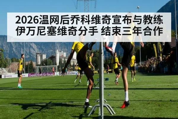 2026温网后乔科维奇宣布与教练伊万尼塞维奇分手 结束三年合作