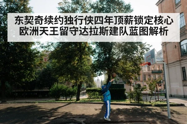 东契奇续约独行侠四年顶薪锁定核心 欧洲天王留守达拉斯建队蓝图解析